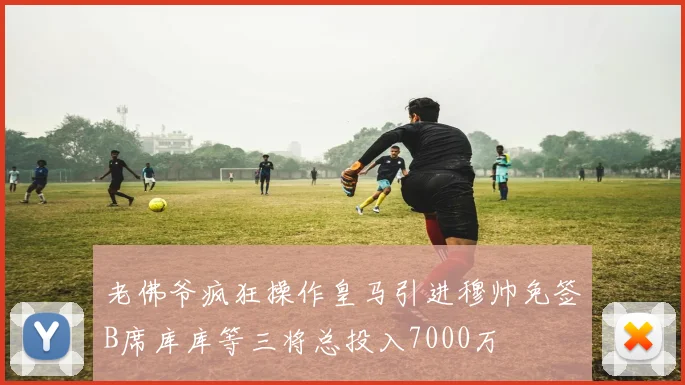 老佛爷疯狂操作皇马引进穆帅免签B席库库等三将总投入7000万
