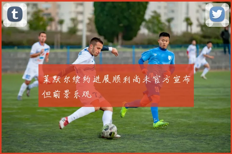 莱默尔续约进展顺利尚未官方宣布但前景乐观