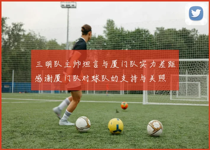 三明队主帅坦言与厦门队实力差距感谢厦门队对球队的支持与关照