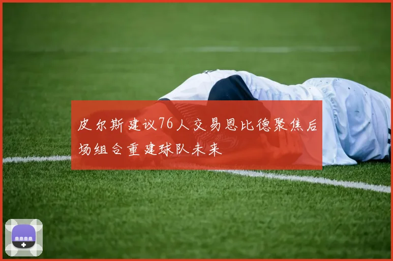 皮尔斯建议76人交易恩比德聚焦后场组合重建球队未来