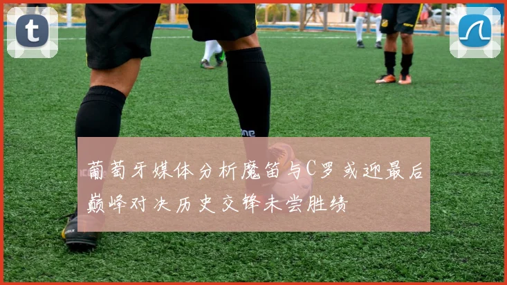 葡萄牙媒体分析魔笛与C罗或迎最后巅峰对决历史交锋未尝胜绩