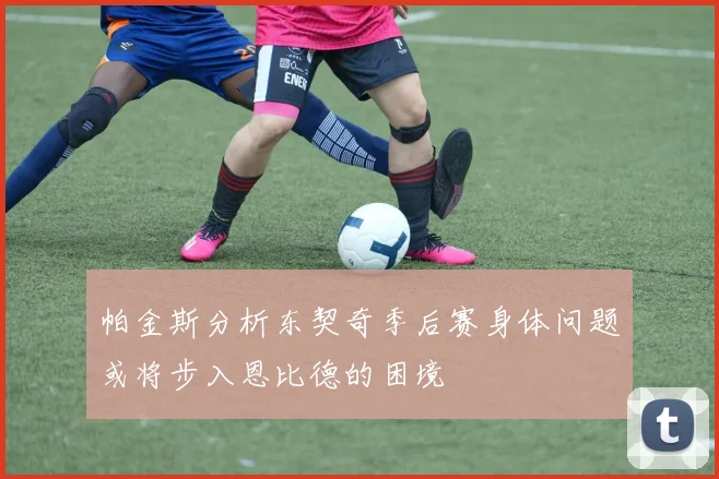 帕金斯分析东契奇季后赛身体问题或将步入恩比德的困境