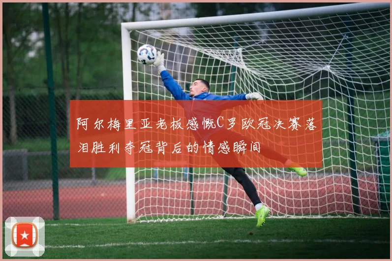 阿尔梅里亚老板感慨C罗欧冠决赛落泪胜利夺冠背后的情感瞬间