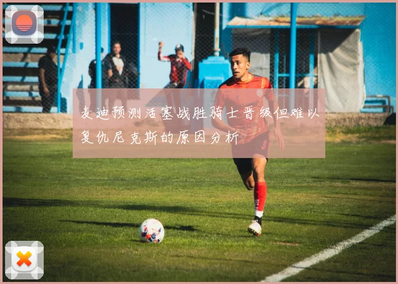 麦迪预测活塞战胜骑士晋级但难以复仇尼克斯的原因分析