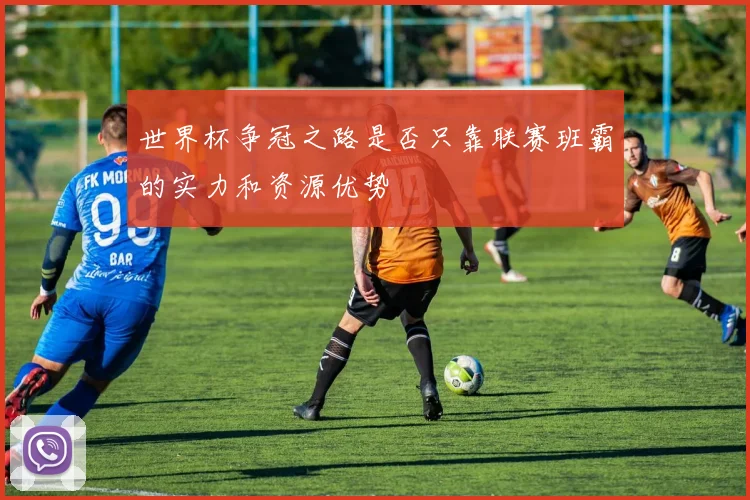 世界杯争冠之路是否只靠联赛班霸的实力和资源优势