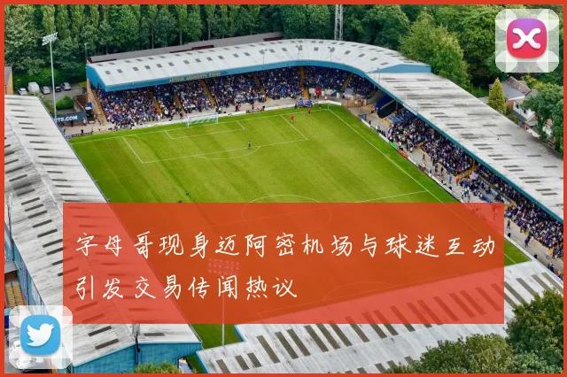 字母哥现身迈阿密机场与球迷互动引发交易传闻热议