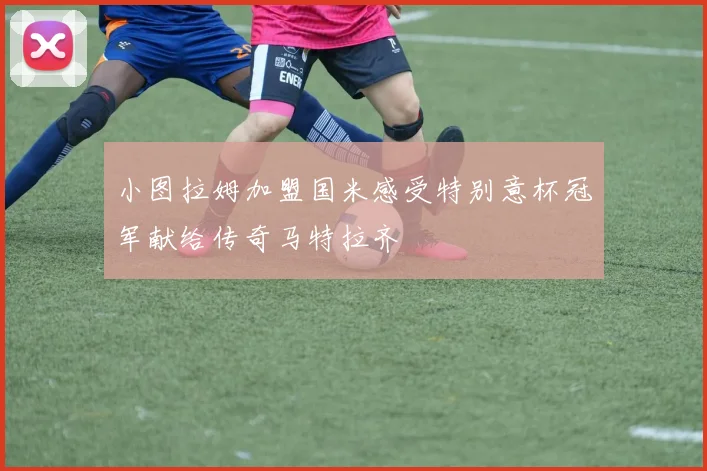 小图拉姆加盟国米感受特别意杯冠军献给传奇马特拉齐