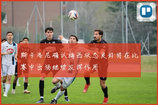 斯卡洛尼确认梅西状态良好将在比赛中出场继续发挥作用