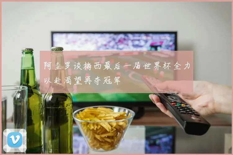 阿圭罗谈梅西最后一届世界杯全力以赴渴望再夺冠军