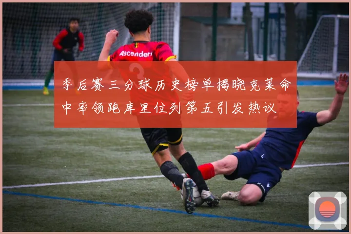 季后赛三分球历史榜单揭晓克莱命中率领跑库里位列第五引发热议