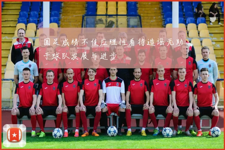 国足成绩不佳应理性看待造谣无助于球队发展与进步