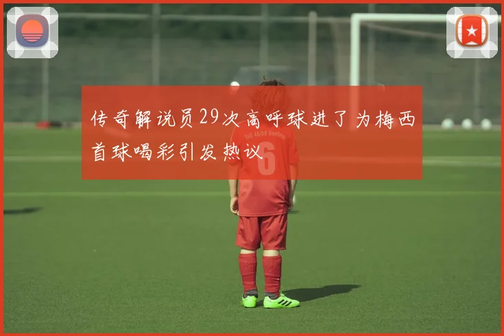 传奇解说员29次高呼球进了为梅西首球喝彩引发热议