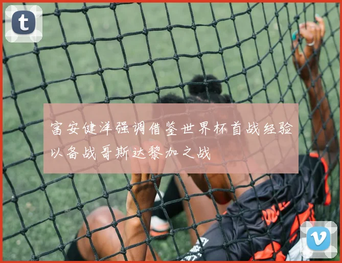 富安健洋强调借鉴世界杯首战经验以备战哥斯达黎加之战