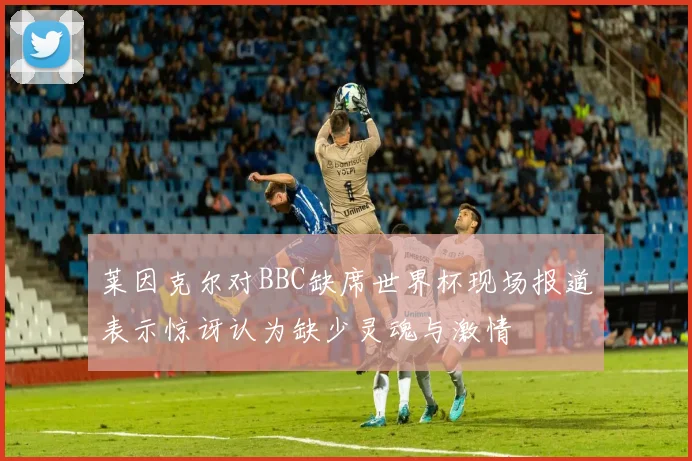 莱因克尔对BBC缺席世界杯现场报道表示惊讶认为缺少灵魂与激情