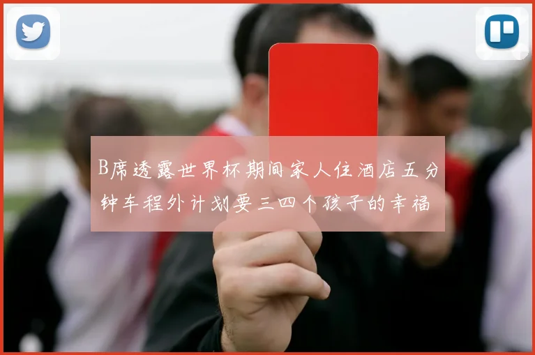 B席透露世界杯期间家人住酒店五分钟车程外计划要三四个孩子的幸福生活