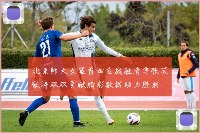 北京师大女篮首回合战胜清华张笑张涛双双贡献精彩数据助力胜利