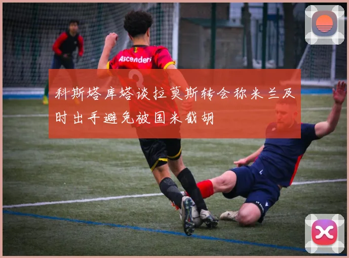 科斯塔库塔谈拉莫斯转会称米兰及时出手避免被国米截胡