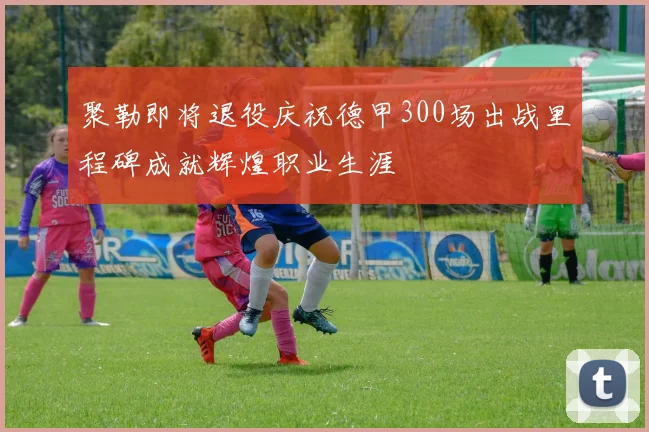 聚勒即将退役庆祝德甲300场出战里程碑成就辉煌职业生涯