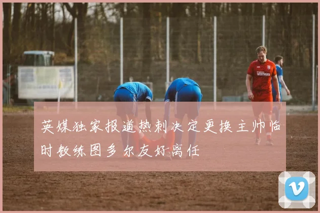 英媒独家报道热刺决定更换主帅临时教练图多尔友好离任
