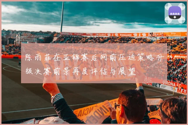 陈雨菲在亚锦赛后网前压迫策略升级决赛前景再度评估与展望