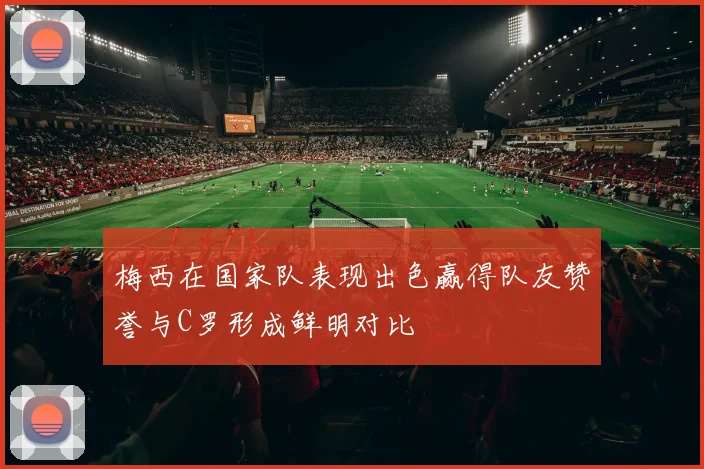 梅西在国家队表现出色赢得队友赞誉与C罗形成鲜明对比